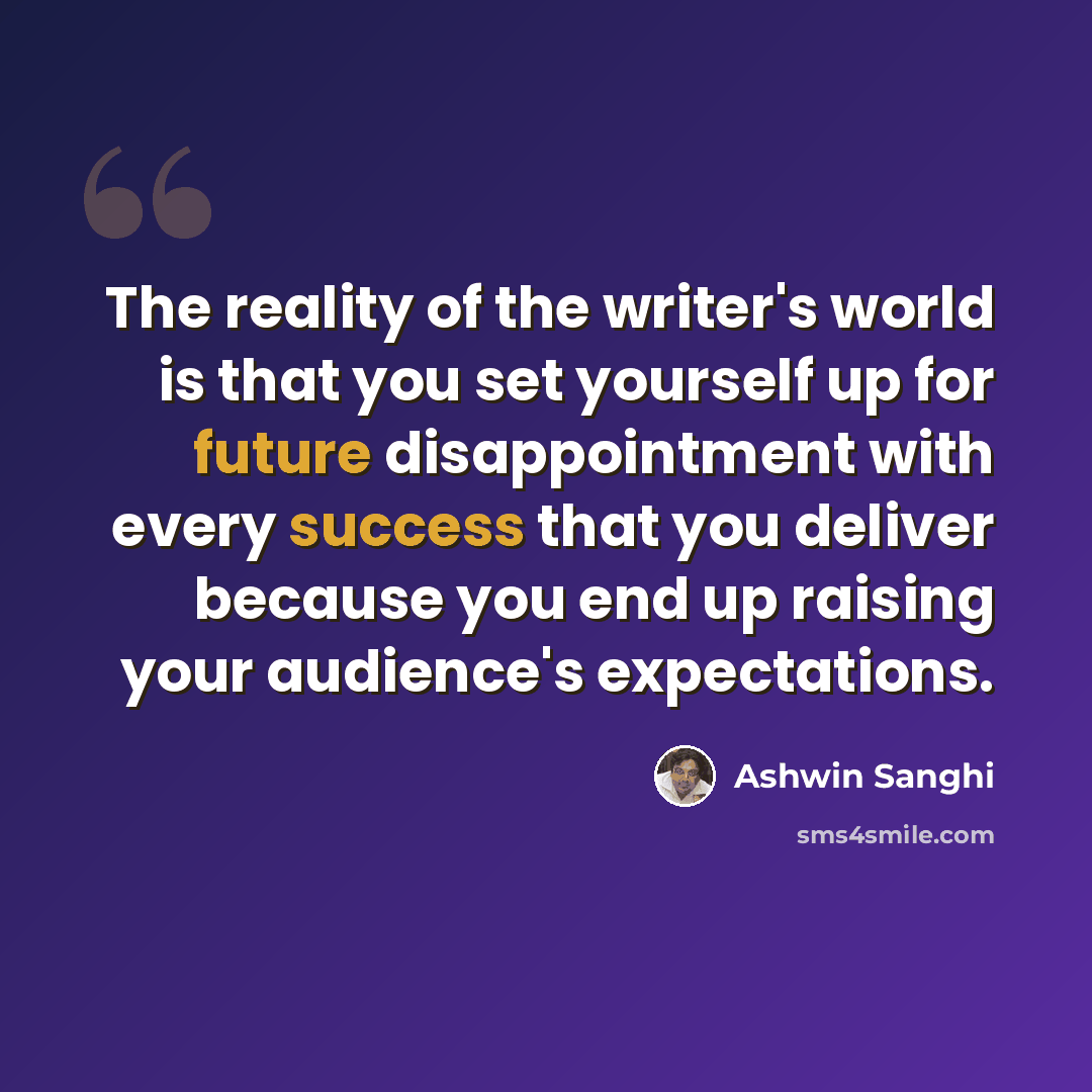 “The reality of the writer's world is that you set yourself up for future disappointment with every success that you deliver because you end up raising your audience's expectations.” quote by Ashwin Sanghi