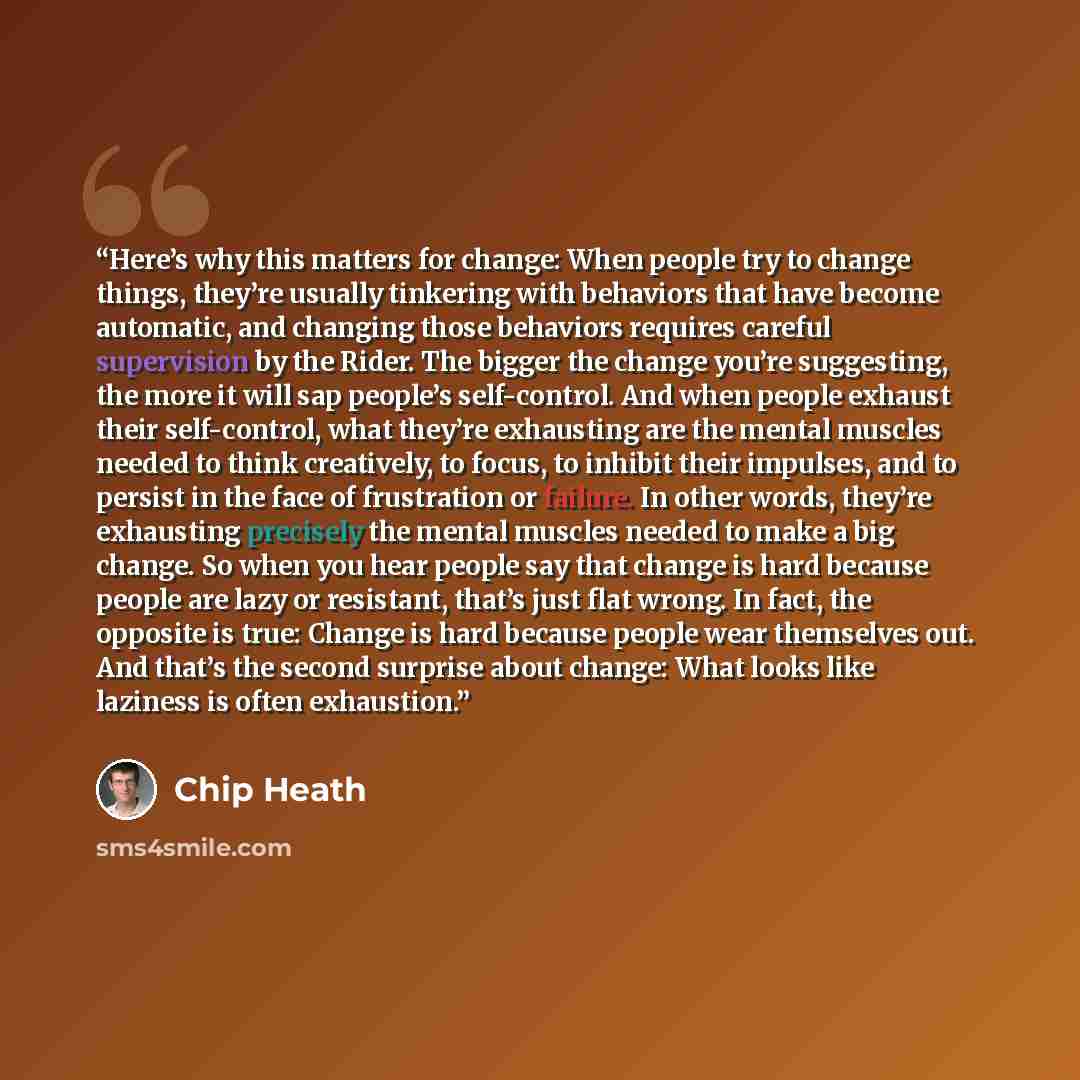 “Here’s why this matters for change: When people try to change things, they’re usually tinkering with behaviors that have become automatic, and changing those behaviors requires careful supervision by the Rider. The bigger the change you’re suggesting, the more it will sap people’s self-control…” quote by Chip Heath