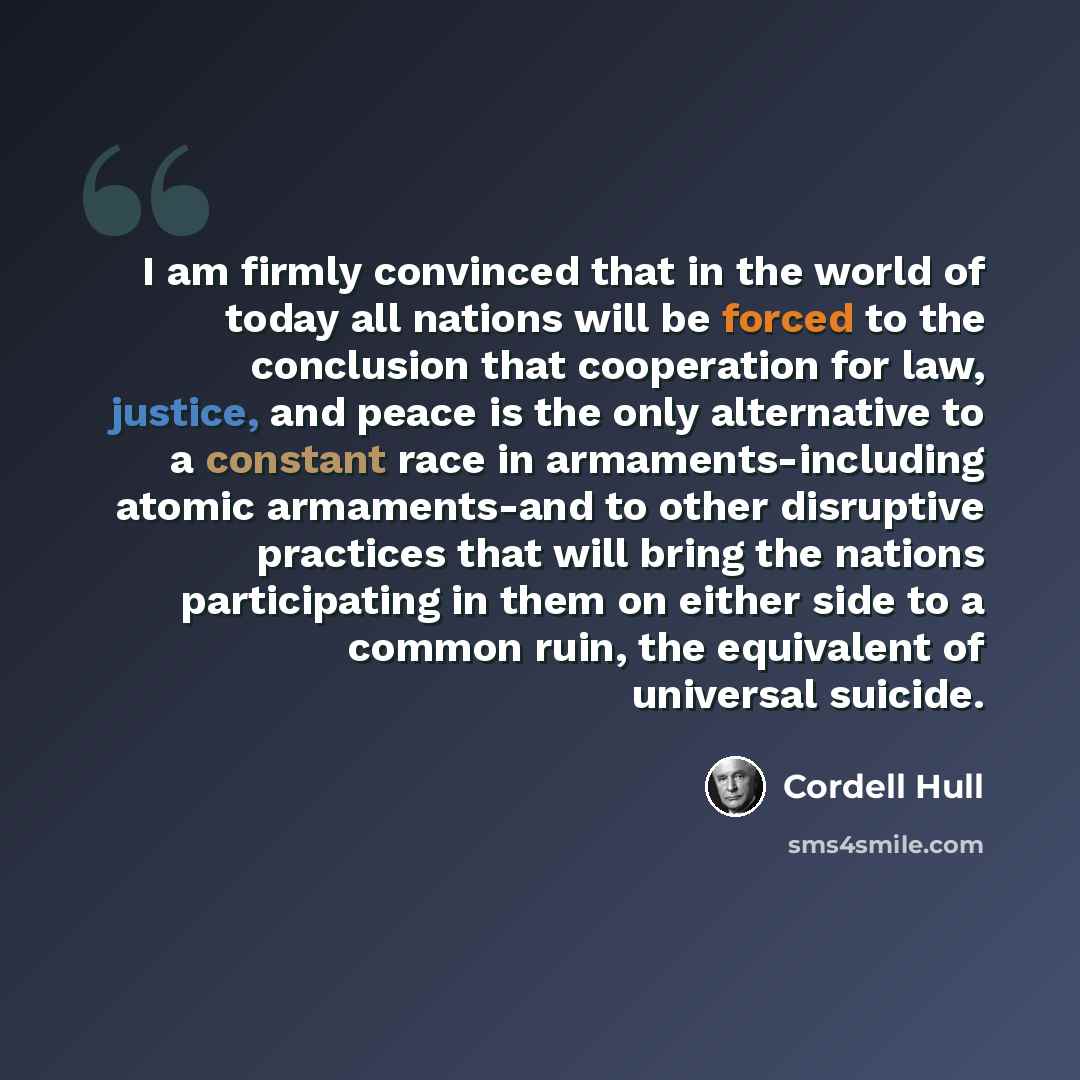“I am firmly convinced that in the world of today all nations will be forced to the conclusion that cooperation for law, justice, and peace is the only alternative to a constant race in armaments-including atomic armaments-and to other disruptive practices that will bring the nations participating…” quote by Cordell Hull
