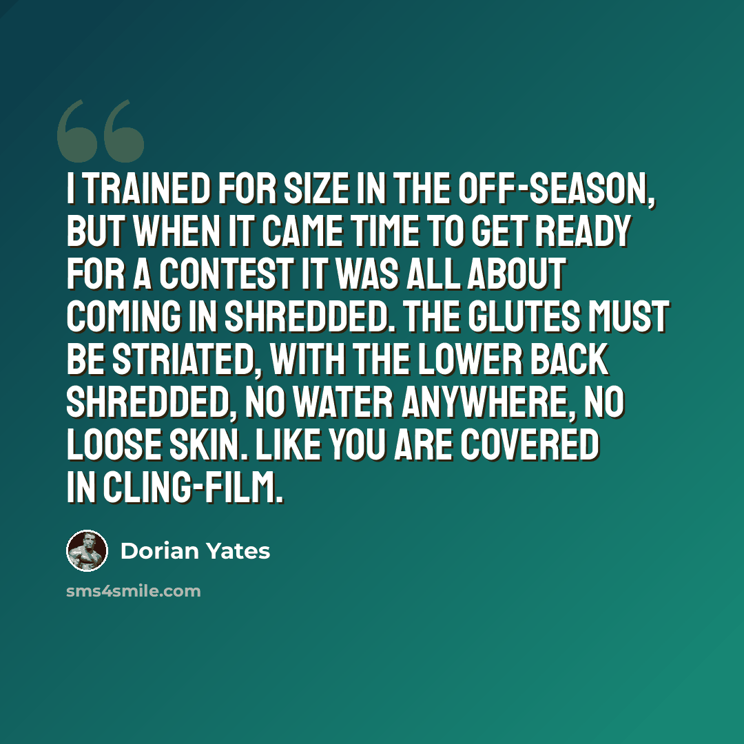 “I trained for size in the off-season, but when it came time to get ready for a contest it was all about coming in shredded. The glutes must be striated, with the lower back shredded, no water anywhere, no loose skin. Like you are covered in cling-film.” quote by Dorian Yates