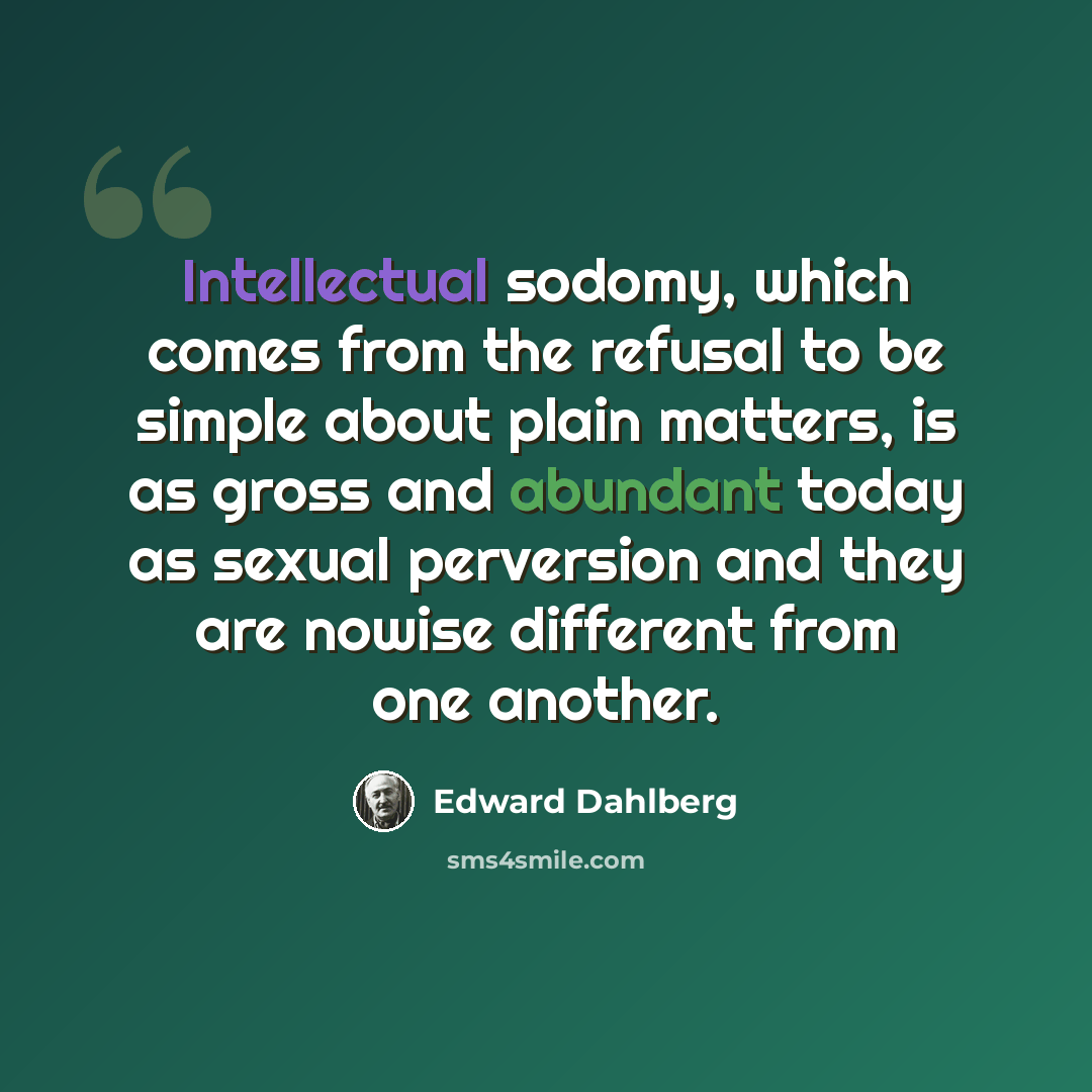 “Intellectual sodomy, which comes from the refusal to be simple about plain matters, is as gross and abundant today as sexual perversion and they are nowise different from one another.” quote by Edward Dahlberg