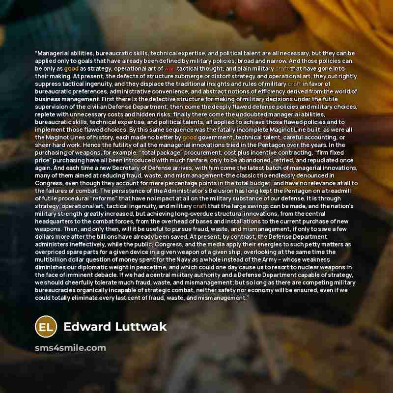 “Managerial abilities, bureaucratic skills, technical expertise, and political talent are all necessary, but they can be applied only to goals that have already been defined by military policies, broad and narrow. And those policies can be only as good as strategy, operational art of war, tactical…” quote by Edward Luttwak