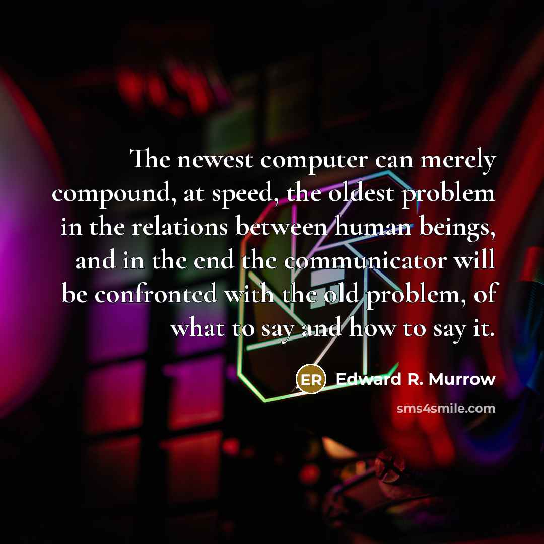 “The newest computer can merely compound, at speed, the oldest problem in the relations between human beings, and in the end the communicator will be confronted with the old problem, of what to say and how to say it.” quote by Edward R. Murrow