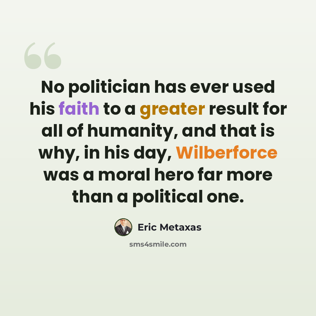 “No politician has ever used his faith to a greater result for all of humanity, and that is why, in his day, Wilberforce was a moral hero far more than a political one.” quote by Eric Metaxas