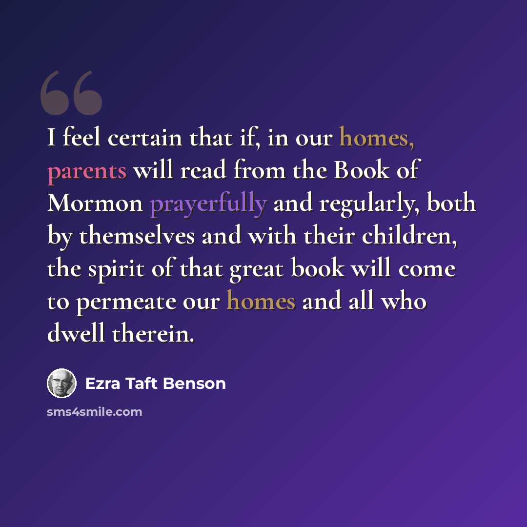 “I feel certain that if, in our homes, parents will read from the Book of Mormon prayerfully and regularly, both by themselves and with their children, the spirit of that great book will come to permeate our homes and all who dwell therein.” quote by Ezra Taft Benson