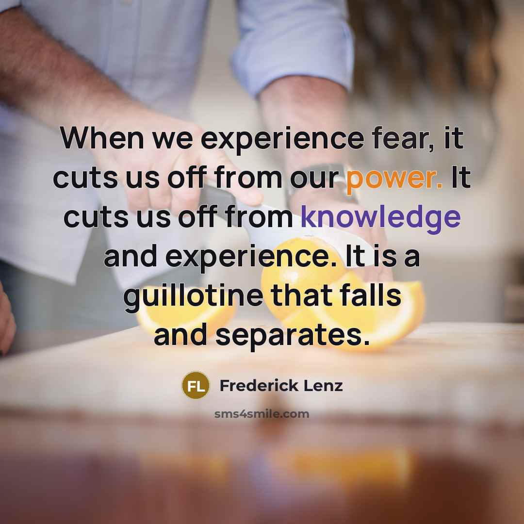 “When we experience fear, it cuts us off from our power. It cuts us off from knowledge and experience. It is a guillotine that falls and separates.” quote by Frederick Lenz