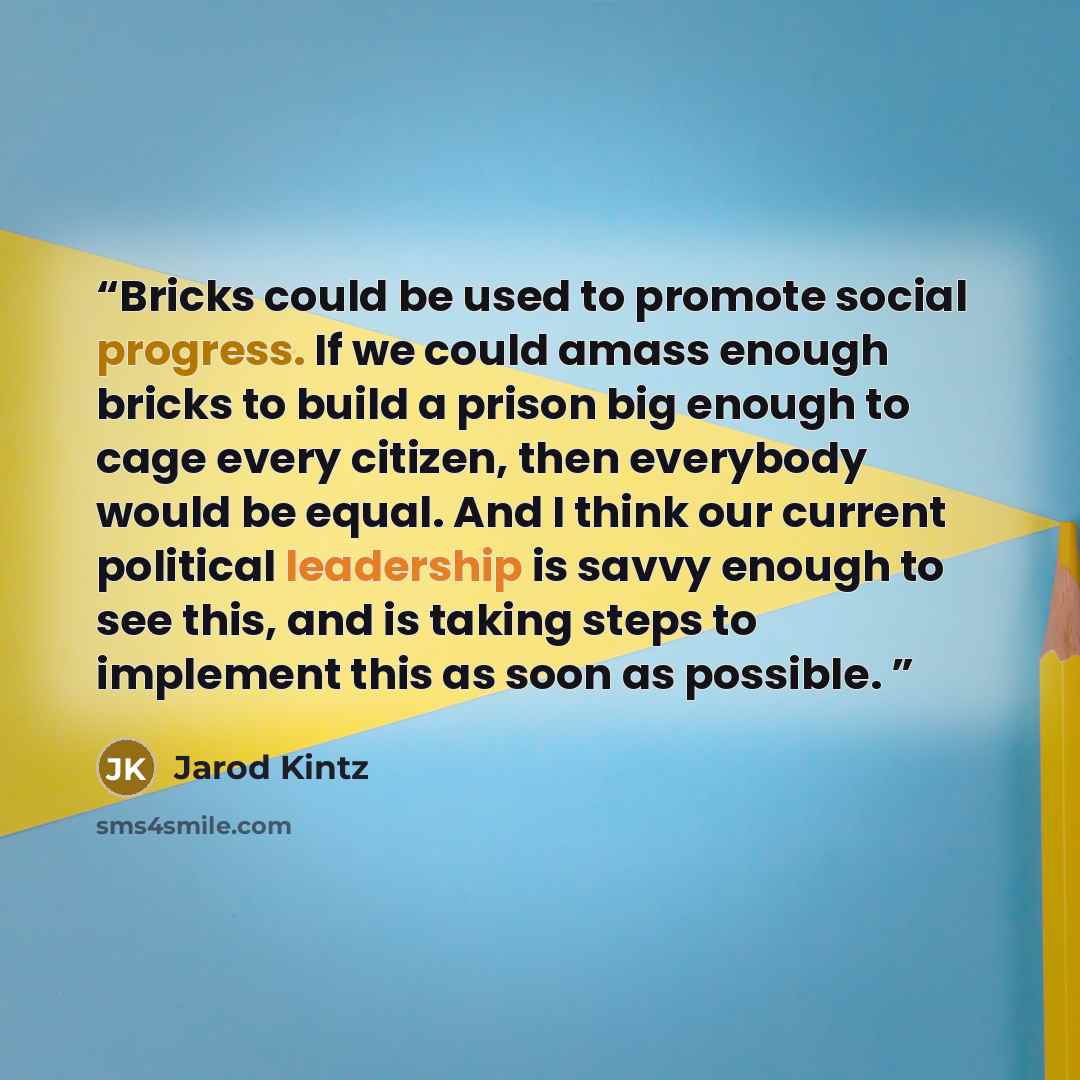 “Bricks could be used to promote social progress. If we could amass enough bricks to build a prison big enough to cage every citizen, then everybody would be equal. And I think our current political leadership is savvy enough to see this, and is taking steps to implement this as soon as possible.” quote by Jarod Kintz