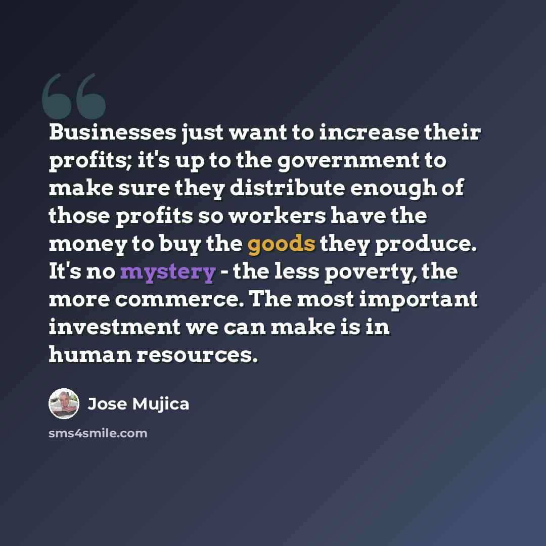 “Businesses just want to increase their profits; it's up to the government to make sure they distribute enough of those profits so workers have the money to buy the goods they produce. It's no mystery - the less poverty, the more commerce. The most important investment we can make is in human…” quote by Jose Mujica