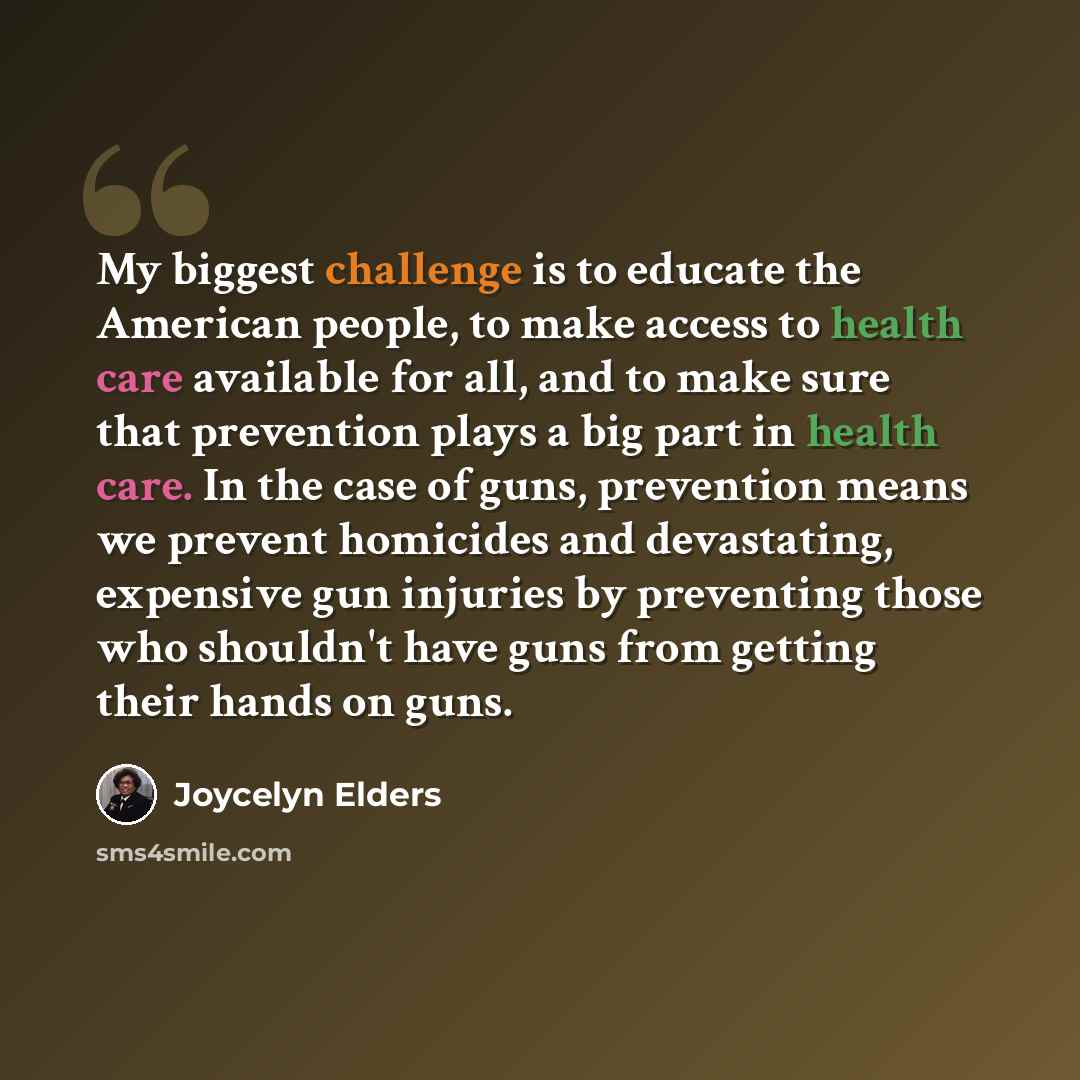 “My biggest challenge is to educate the American people, to make access to health care available for all, and to make sure that prevention plays a big part in health care. In the case of guns, prevention means we prevent homicides and devastating, expensive gun injuries by preventing those who…” quote by Joycelyn Elders