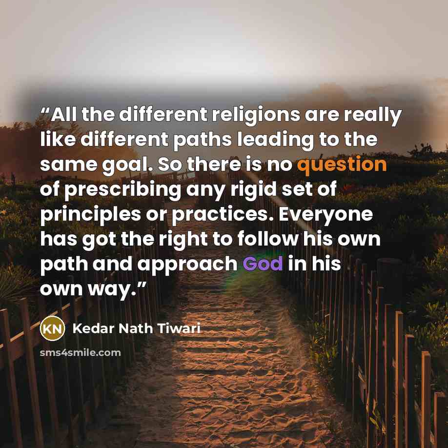 “All the different religions are really like different paths leading to the same goal. So there is no question of prescribing any rigid set of principles or practices. Everyone has got the right to follow his own path and approach God in his own way.” quote by Kedar Nath Tiwari