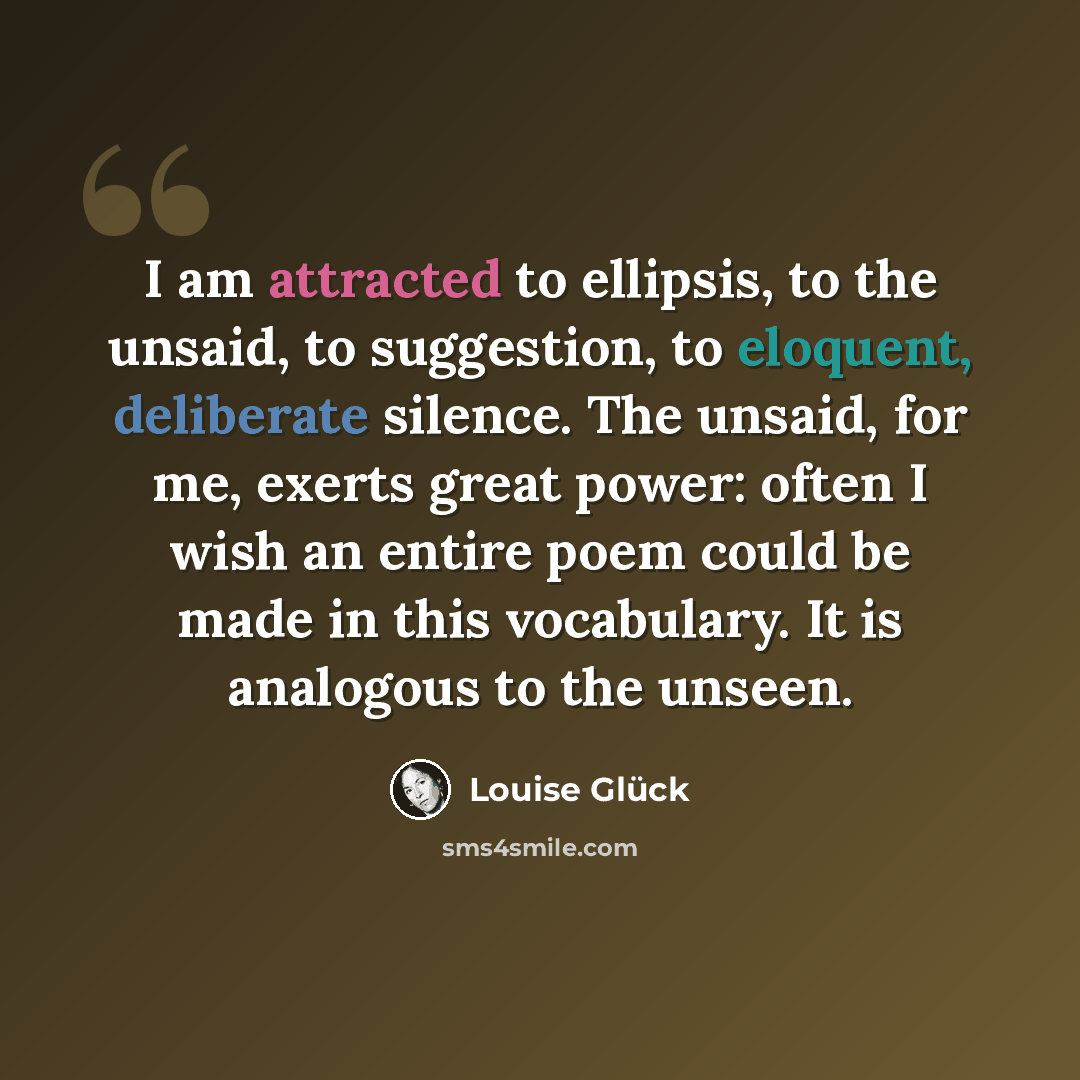 “I am attracted to ellipsis, to the unsaid, to suggestion, to eloquent, deliberate silence. The unsaid, for me, exerts great power: often I wish an entire poem could be made in this vocabulary. It is analogous to the unseen.” quote by Louise Glück