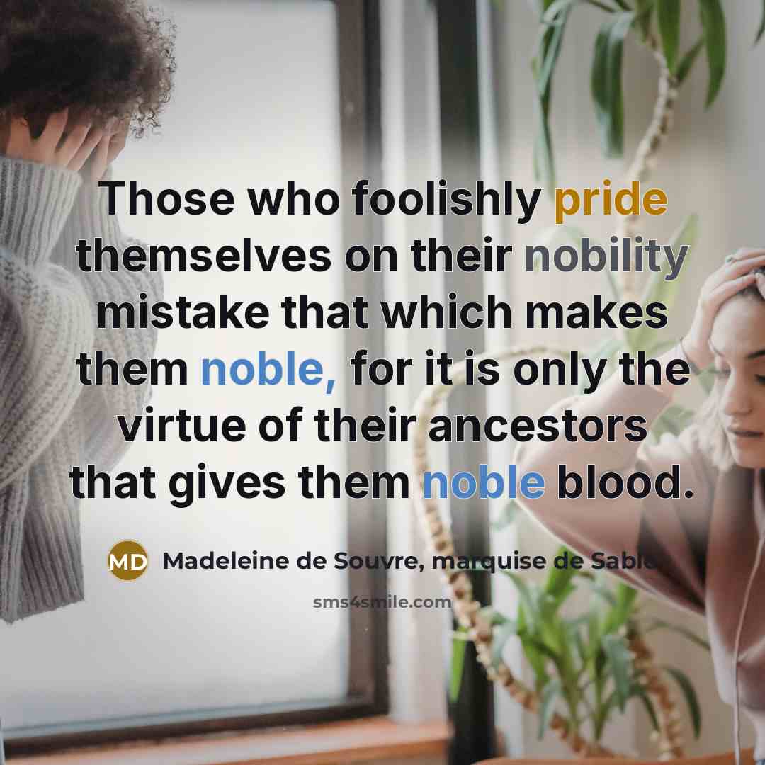 “Those who foolishly pride themselves on their nobility mistake that which makes them noble, for it is only the virtue of their ancestors that gives them noble blood.” quote by Madeleine de Souvre, marquise de Sable