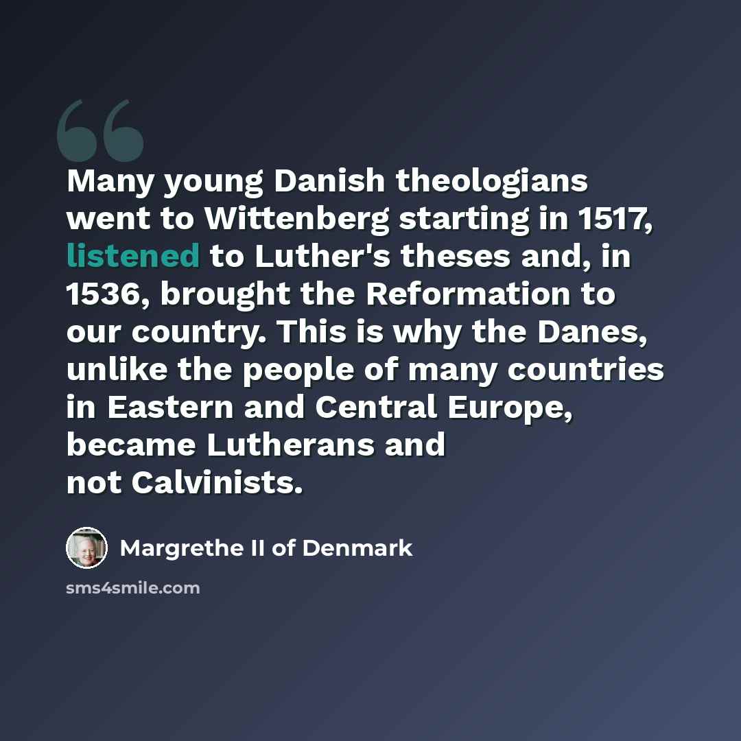 “Many young Danish theologians went to Wittenberg starting in 1517, listened to Luther's theses and, in 1536, brought the Reformation to our country. This is why the Danes, unlike the people of many countries in Eastern and Central Europe, became Lutherans and not Calvinists.” quote by Margrethe II of Denmark