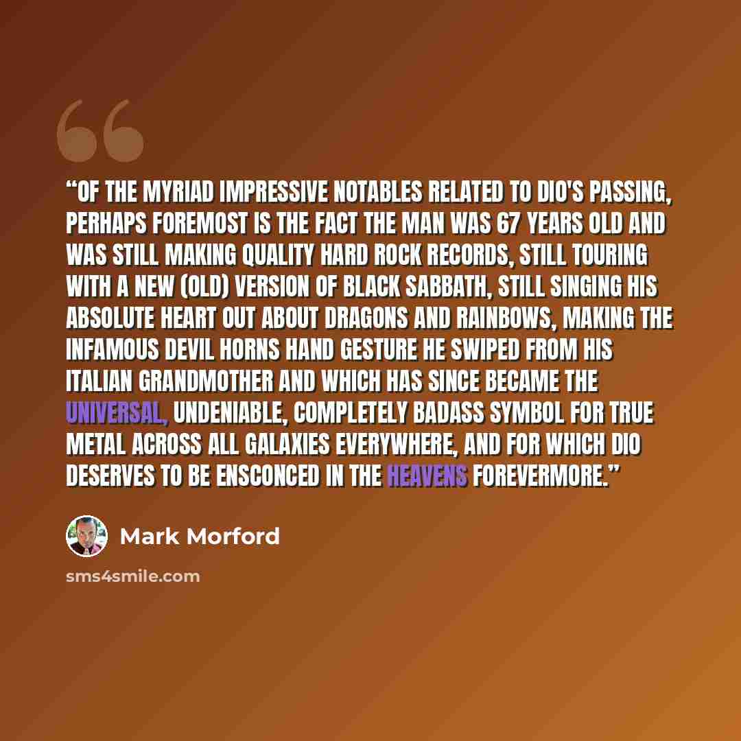 “Of the myriad impressive notables related to Dio's passing, perhaps foremost is the fact the man was 67 years old and was still making quality hard rock records, still touring with a new (old) version of Black Sabbath, still singing his absolute heart out about dragons and rainbows, making the…” quote by Mark Morford
