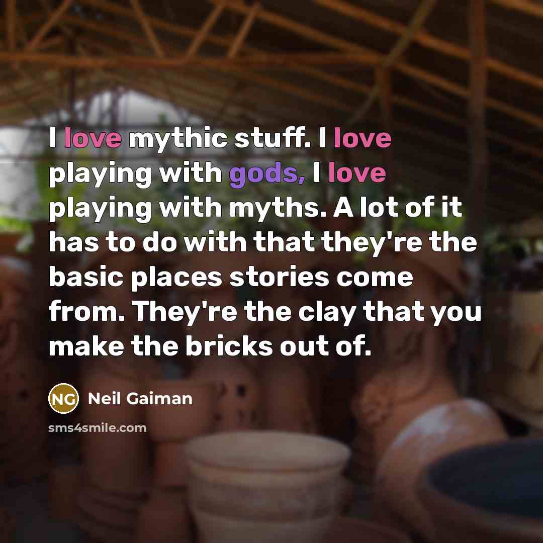 “I love mythic stuff. I love playing with gods, I love playing with myths. A lot of it has to do with that they're the basic places stories come from. They're the clay that you make the bricks out of.” quote by Neil Gaiman