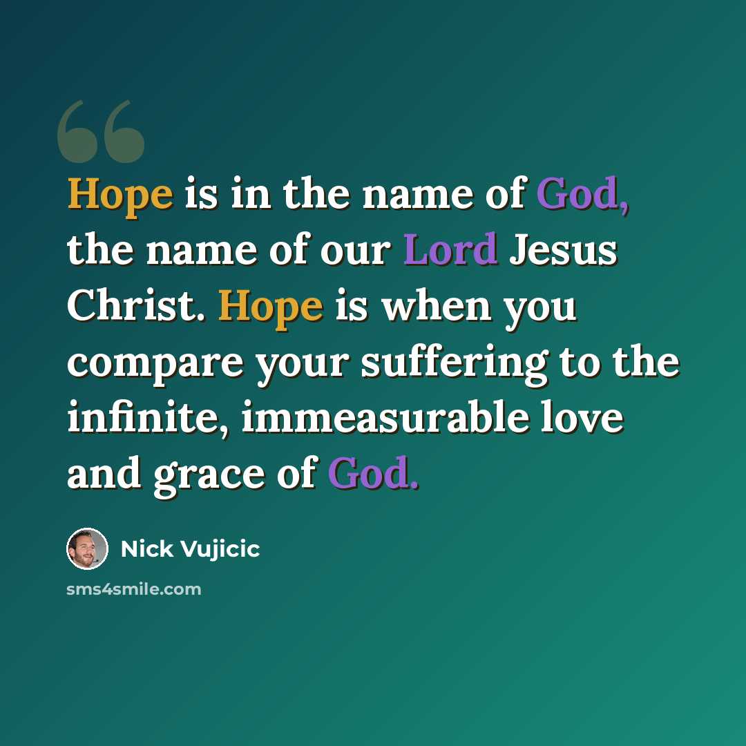 “Hope is in the name of God, the name of our Lord Jesus Christ. Hope is when you compare your suffering to the infinite, immeasurable love and grace of God.” quote by Nick Vujicic