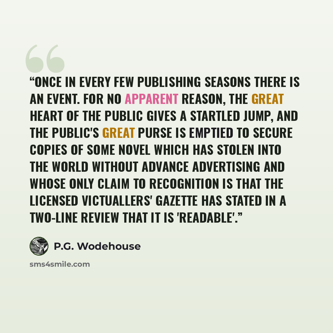 “Once in every few publishing seasons there is an Event. For no apparent reason, the great heart of the Public gives a startled jump, and the public's great purse is emptied to secure copies of some novel which has stolen into the world without advance advertising and whose only claim to…” quote by P.G. Wodehouse