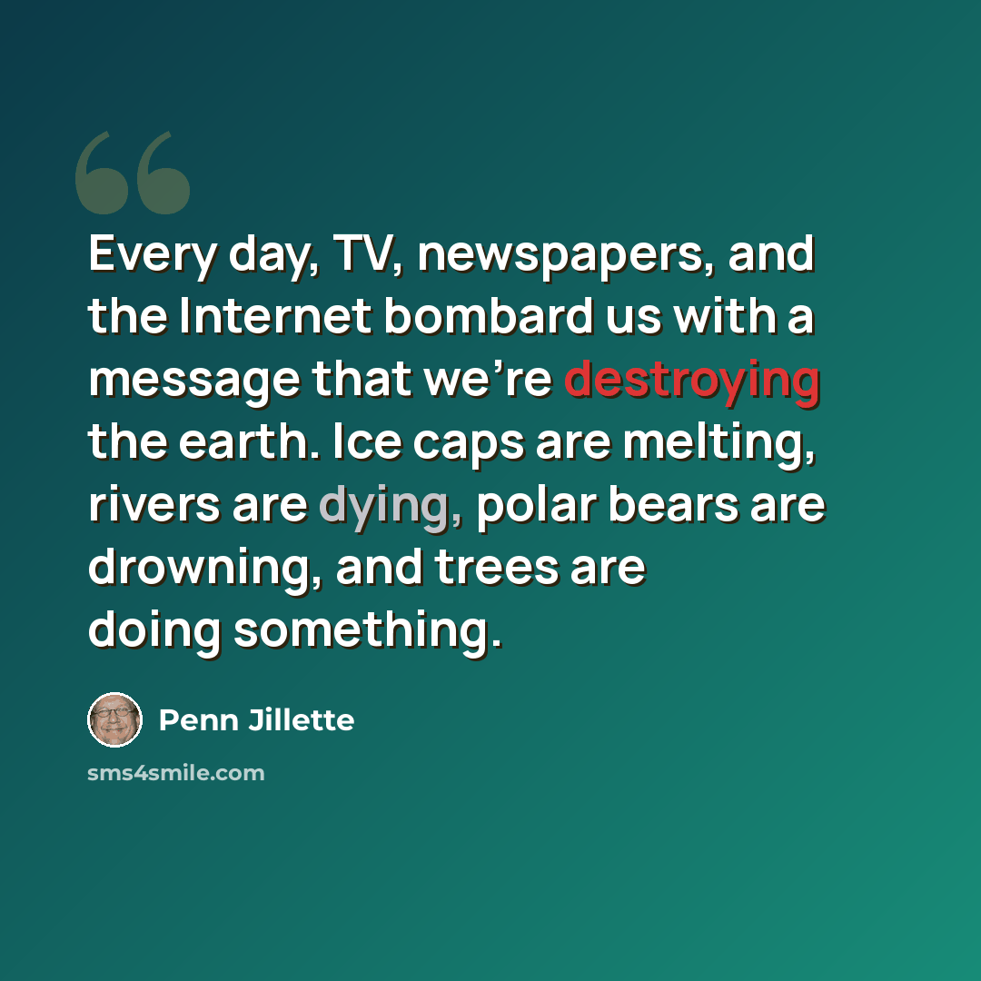 “Every day, TV, newspapers, and the Internet bombard us with a message that we're destroying the earth. Ice caps are melting, rivers are dying, polar bears are drowning, and trees are doing something.” quote by Penn Jillette