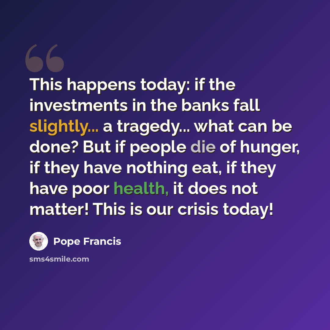 “This happens today: if the investments in the banks fall slightly... a tragedy... what can be done? But if people die of hunger, if they have nothing eat, if they have poor health, it does not matter! This is our crisis today!” quote by Pope Francis