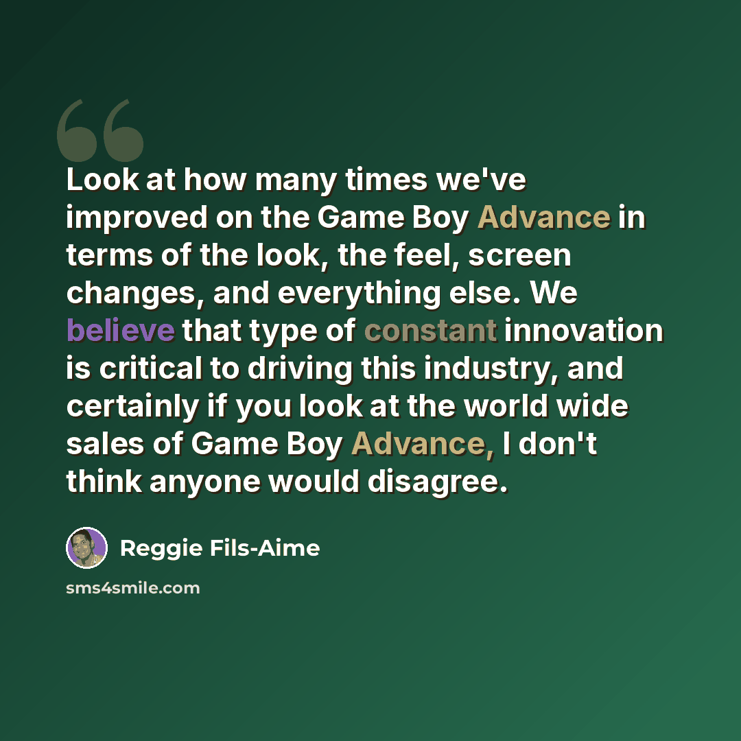 “Look at how many times we've improved on the Game Boy Advance in terms of the look, the feel, screen changes, and everything else. We believe that type of constant innovation is critical to driving this industry, and certainly if you look at the world wide sales of Game Boy Advance, I don't think…” quote by Reggie Fils-Aime