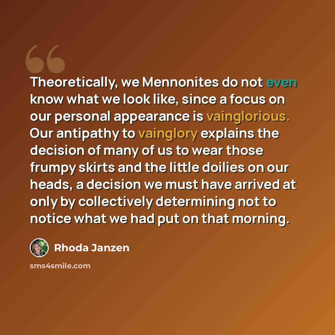 “Theoretically, we Mennonites do not even know what we look like, since a focus on our personal appearance is vainglorious. Our antipathy to vainglory explains the decision of many of us to wear those frumpy skirts and the little doilies on our heads, a decision we must have arrived at only by…” quote by Rhoda Janzen