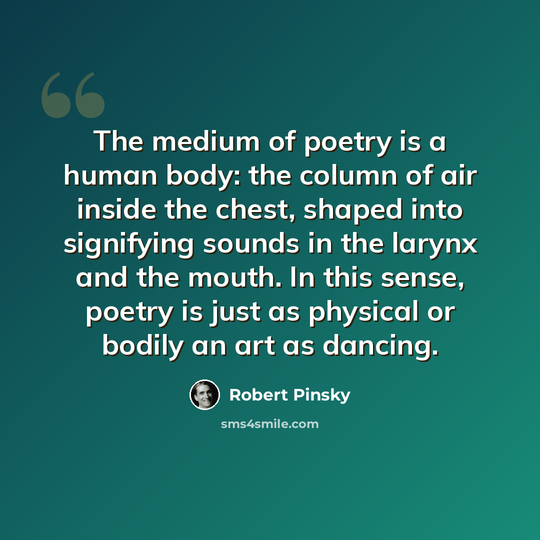 “The medium of poetry is a human body: the column of air inside the chest, shaped into signifying sounds in the larynx and the mouth. In this sense, poetry is just as physical or bodily an art as dancing.” quote by Robert Pinsky
