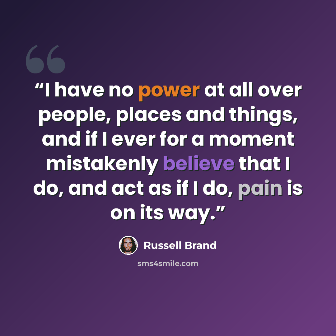 “I have no power at all over people, places and things, and if I ever for a moment mistakenly believe that I do, and act as if I do, pain is on its way.” quote by Russell Brand