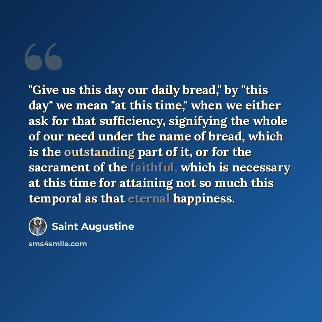 “"Give us this day our daily bread," by "this day" we mean "at this time," when we either ask for that sufficiency, signifying the whole of our need under the name of bread, which is the outstanding part of it, or for the sacrament of the faithful, which is necessary at this time for attaining not…” quote by Saint Augustine