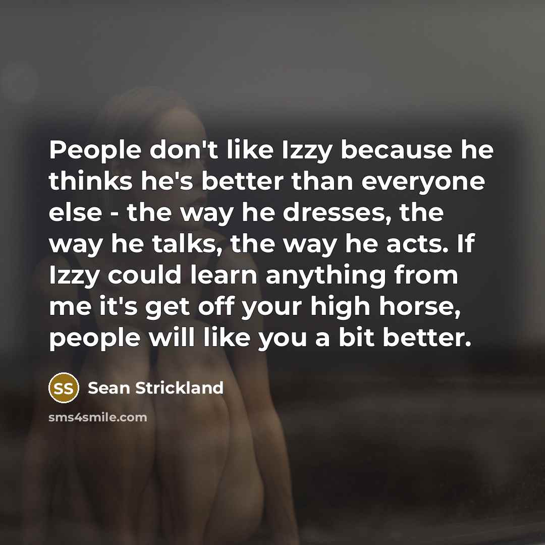 “People don't like Izzy because he thinks he's better than everyone else - the way he dresses, the way he talks, the way he acts. If Izzy could learn anything from me it's get off your high horse, people will like you a bit better.” quote by Sean Strickland