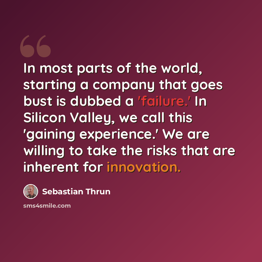 “In most parts of the world, starting a company that goes bust is dubbed a 'failure.' In Silicon Valley, we call this 'gaining experience.' We are willing to take the risks that are inherent for innovation.” quote by Sebastian Thrun