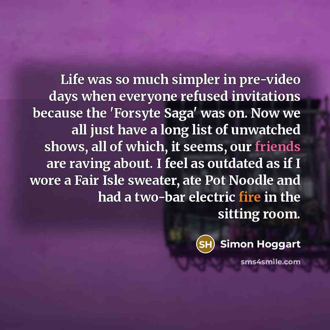 “Life was so much simpler in pre-video days when everyone refused invitations because the 'Forsyte Saga' was on. Now we all just have a long list of unwatched shows, all of which, it seems, our friends are raving about. I feel as outdated as if I wore a Fair Isle sweater, ate Pot Noodle and had a…” quote by Simon Hoggart