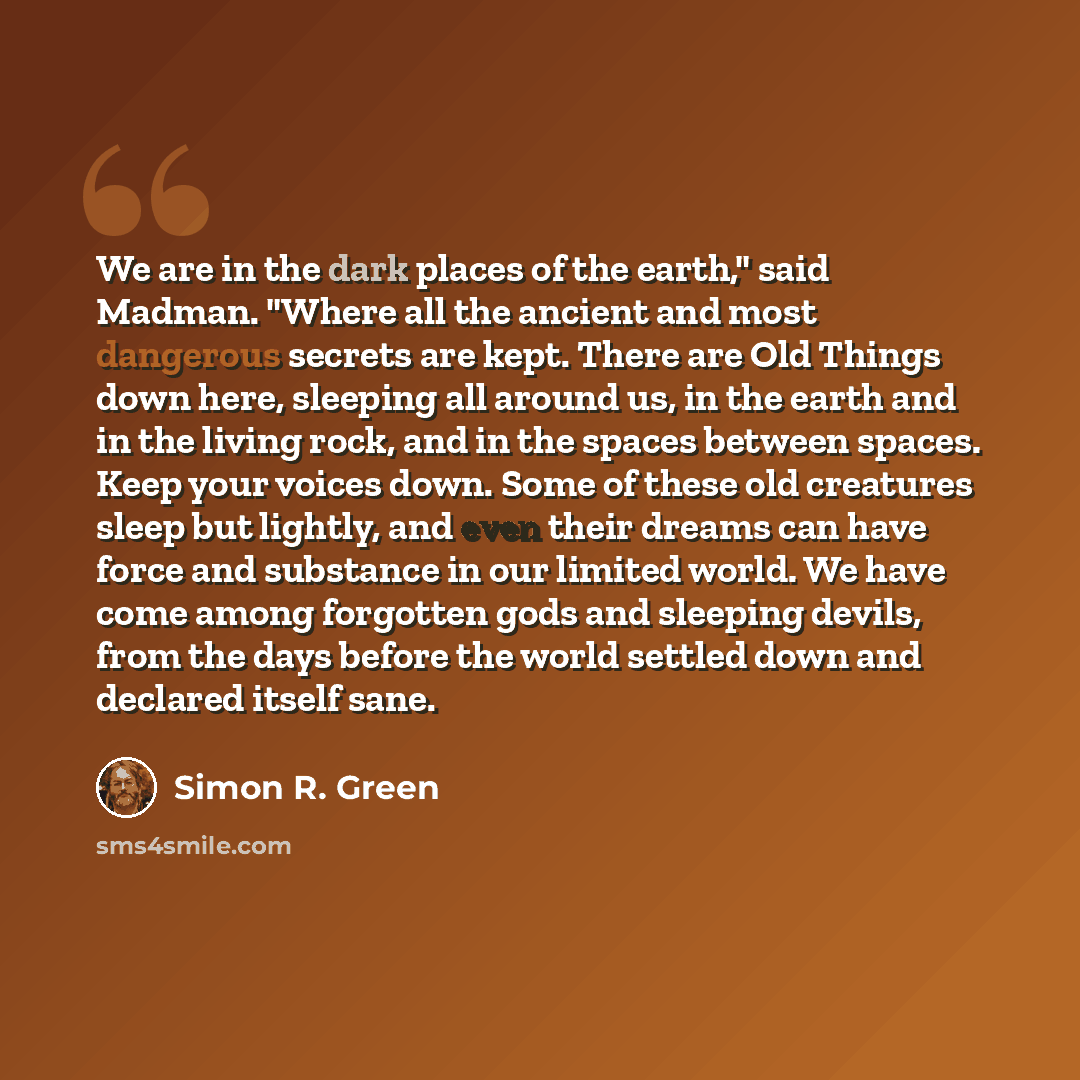 “We are in the dark places of the earth," said Madman. "Where all the ancient and most dangerous secrets are kept. There are Old Things down here, sleeping all around us, in the earth and in the living rock, and in the spaces between spaces. Keep your voices down. Some of these old creatures sleep…” quote by Simon R. Green
