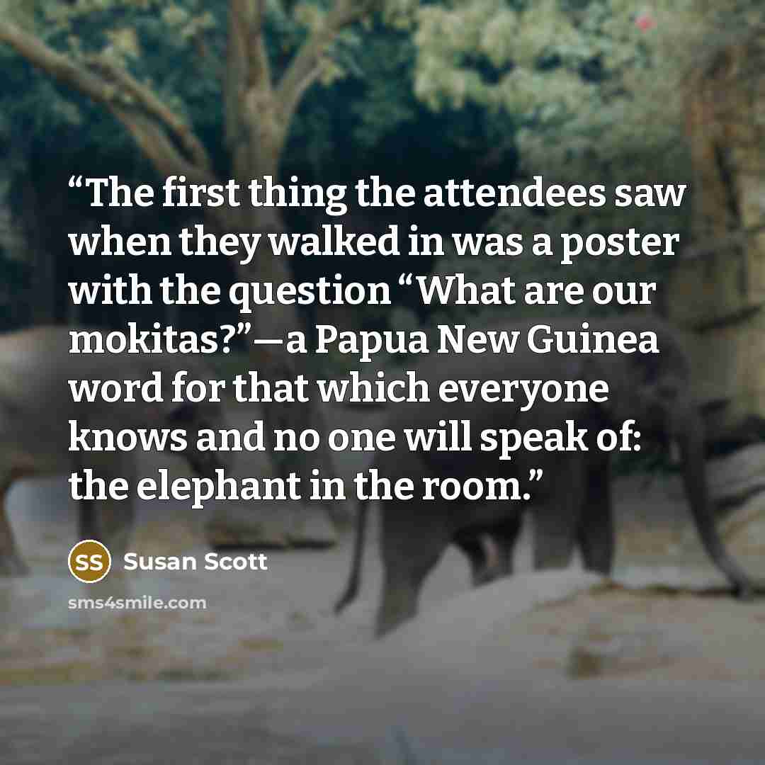 “The first thing the attendees saw when they walked in was a poster with the question “What are our mokitas?”—a Papua New Guinea word for that which everyone knows and no one will speak of: the elephant in the room.” quote by Susan Scott