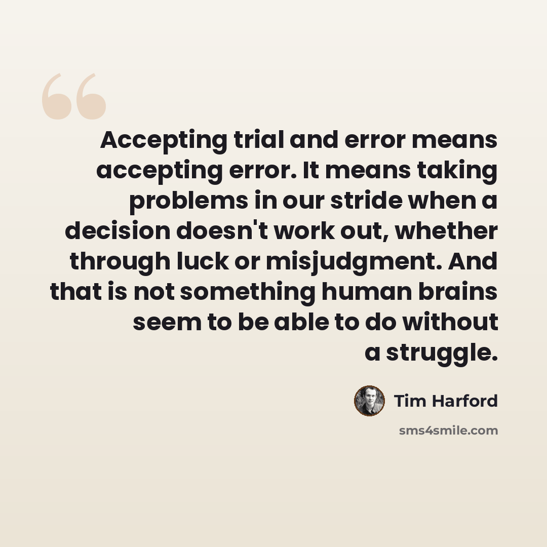 “Accepting trial and error means accepting error. It means taking problems in our stride when a decision doesn't work out, whether through luck or misjudgment. And that is not something human brains seem to be able to do without a struggle.” quote by Tim Harford