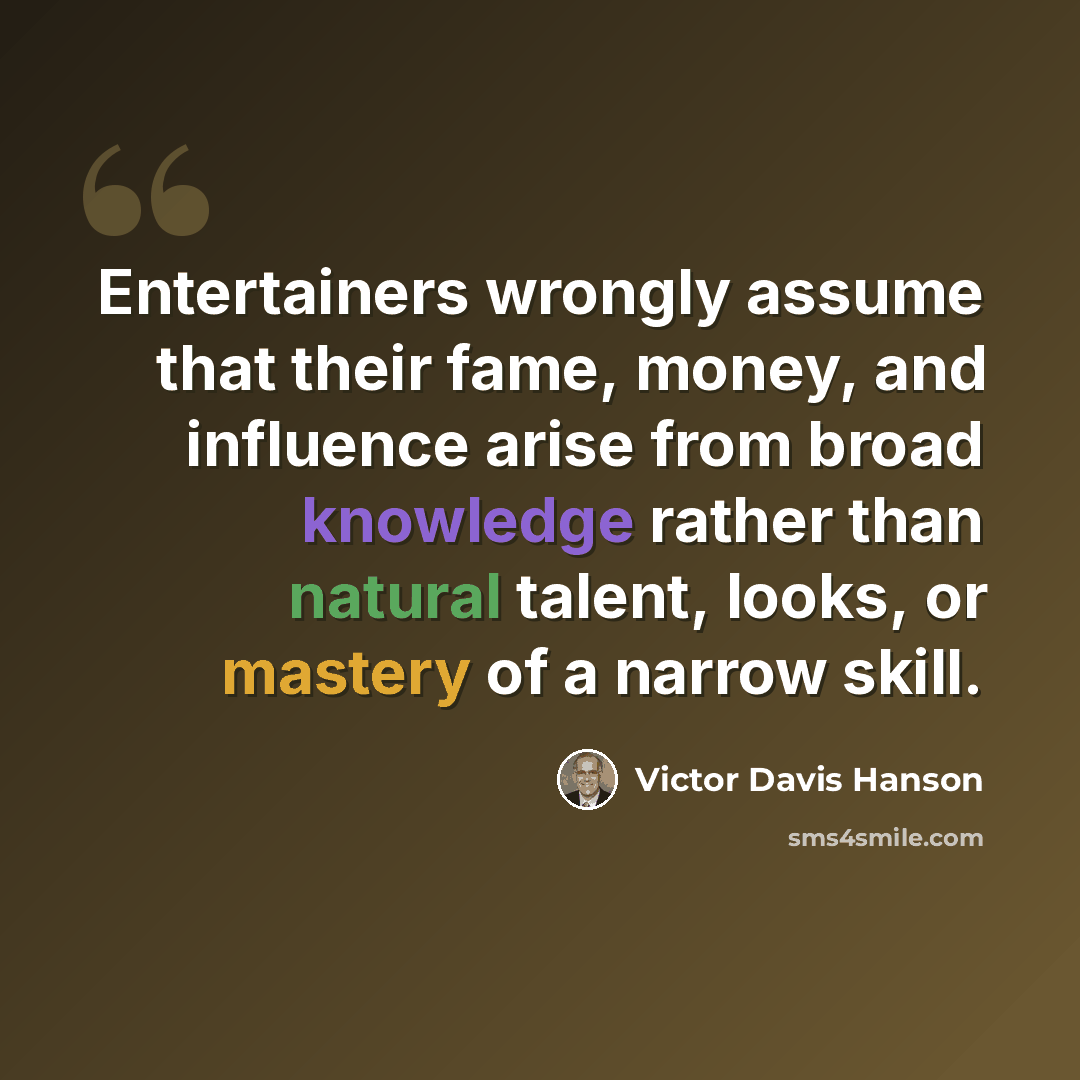 “Entertainers wrongly assume that their fame, money, and influence arise from broad knowledge rather than natural talent, looks, or mastery of a narrow skill.” quote by Victor Davis Hanson