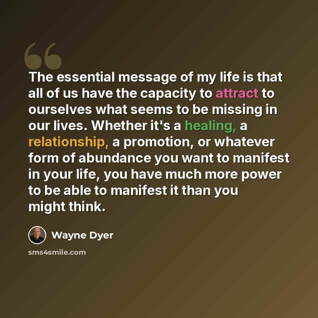“The essential message of my life is that all of us have the capacity to attract to ourselves what seems to be missing in our lives. Whether it's a healing, a relationship, a promotion, or whatever form of abundance you want to manifest in your life, you have much more power to be able to manifest…” quote by Wayne Dyer