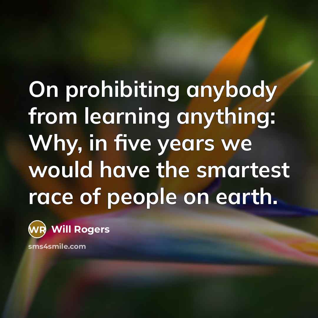“On prohibiting anybody from learning anything: Why, in five years we would have the smartest race of people on earth.” quote by Will Rogers