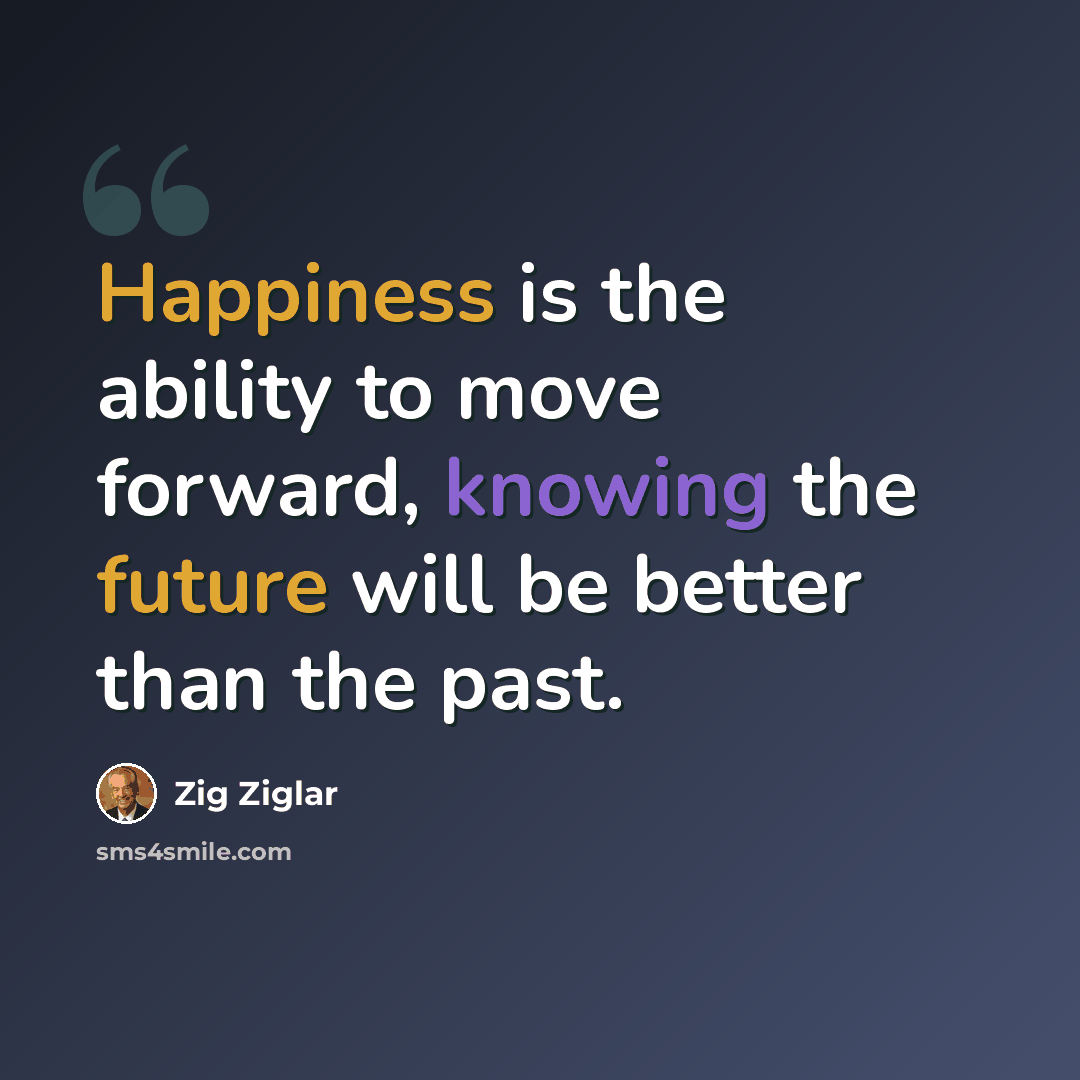 “Happiness is the ability to move forward, knowing the future will be better than the past.” quote by Zig Ziglar