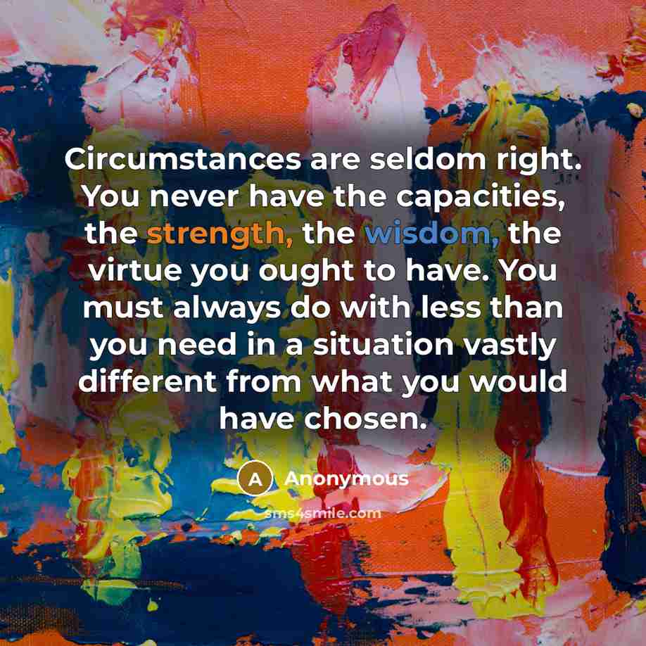 “Circumstances are seldom right. You never have the capacities, the strength, the wisdom, the virtue you ought to have. You must always do with less than you need in a situation vastly different from what you would have chosen.” quote by Anonymous