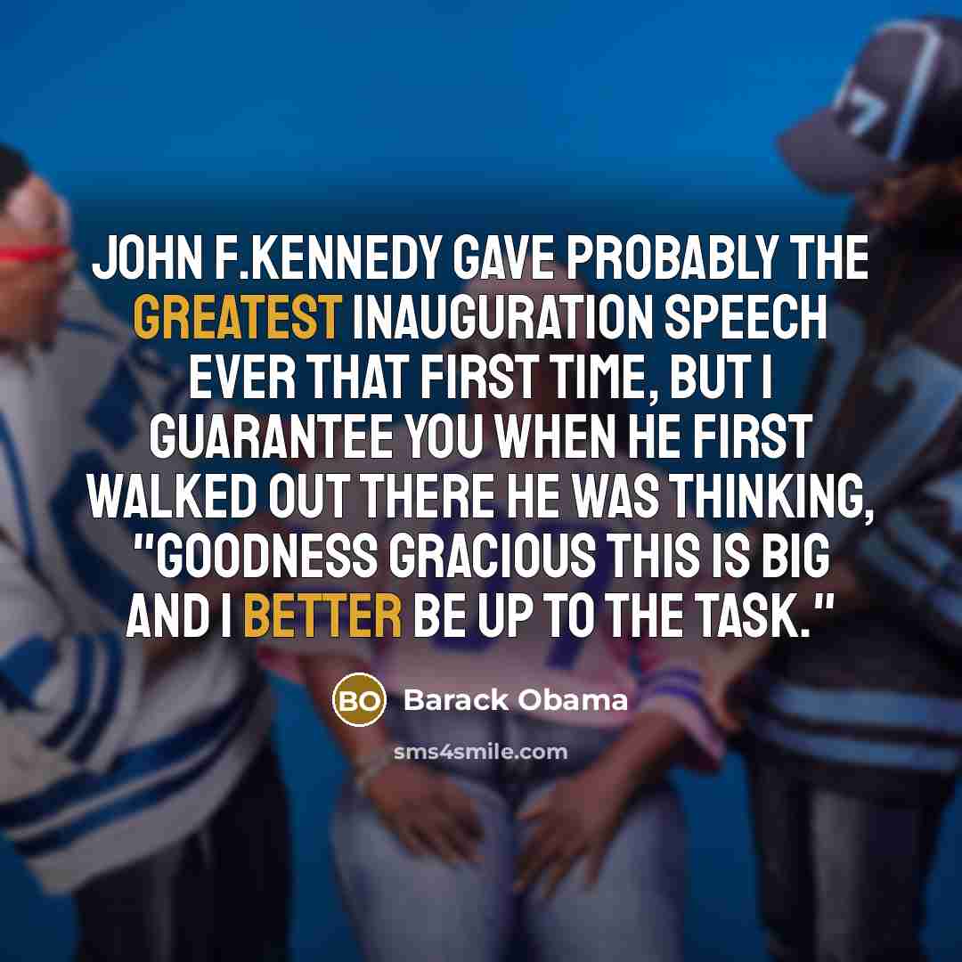 “John F.Kennedy gave probably the greatest inauguration speech ever that first time, but I guarantee you when he first walked out there he was thinking, "Goodness gracious this is big and I better be up to the task."” quote by Barack Obama
