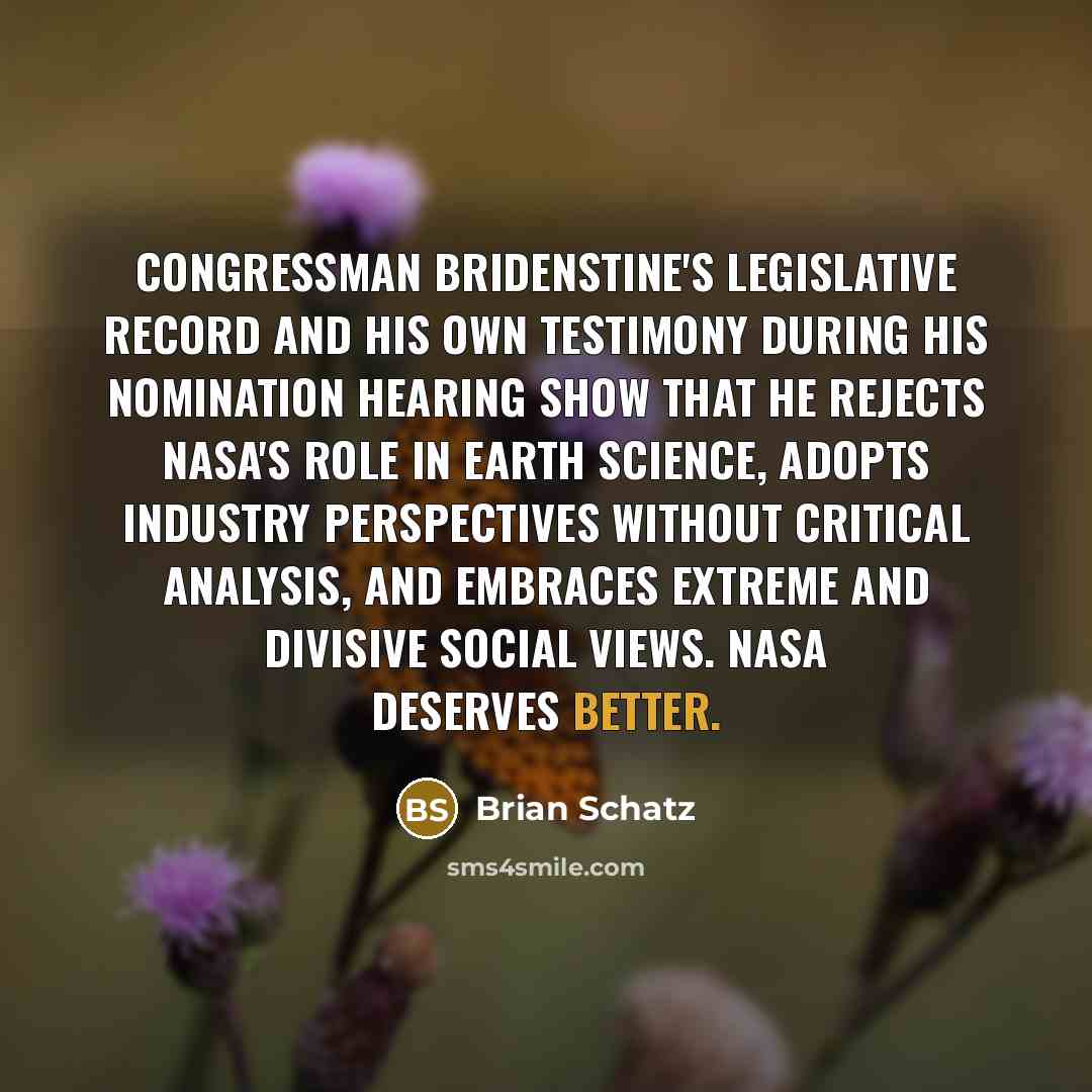 “Congressman Bridenstine's legislative record and his own testimony during his nomination hearing show that he rejects NASA's role in earth science, adopts industry perspectives without critical analysis, and embraces extreme and divisive social views. NASA deserves better.” quote by Brian Schatz