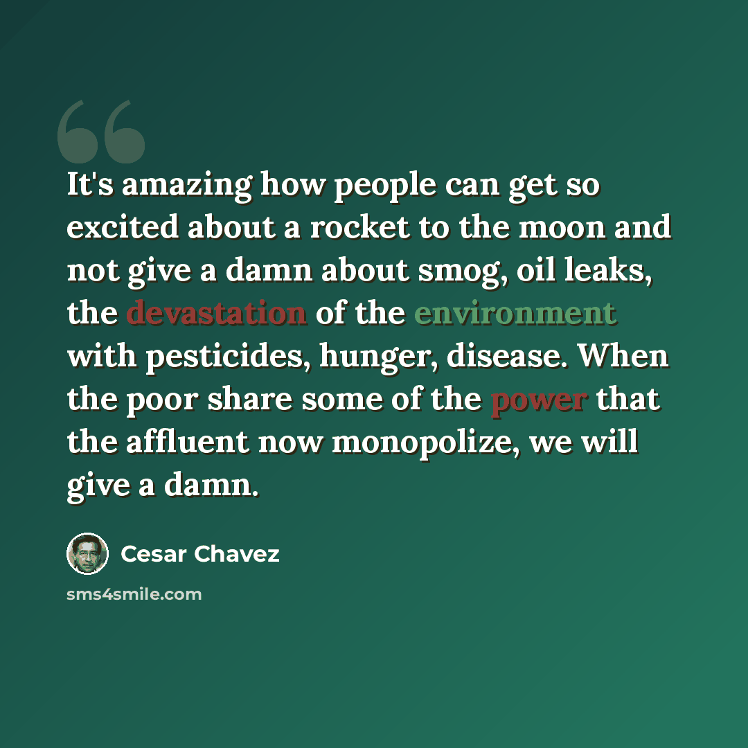 “It's amazing how people can get so excited about a rocket to the moon and not give a damn about smog, oil leaks, the devastation of the environment with pesticides, hunger, disease. When the poor share some of the power that the affluent now monopolize, we will give a damn.” quote by Cesar Chavez