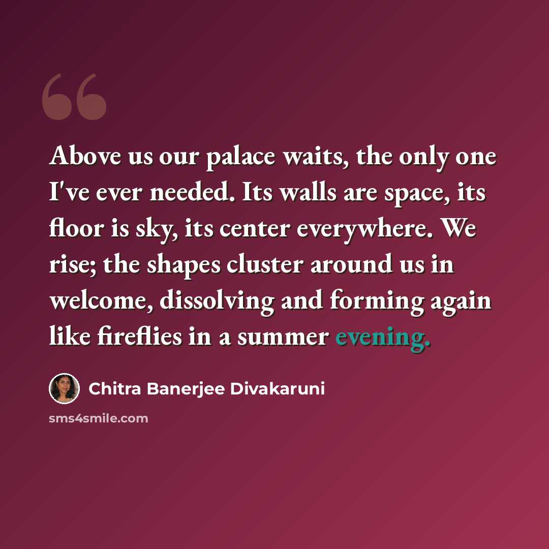 “Above us our palace waits, the only one I've ever needed. Its walls are space, its floor is sky, its center everywhere. We rise; the shapes cluster around us in welcome, dissolving and forming again like fireflies in a summer evening.” quote by Chitra Banerjee Divakaruni