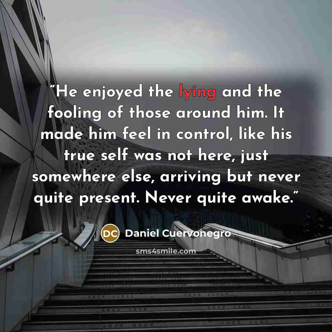 “He enjoyed the lying and the fooling of those around him. It made him feel in control, like his true self was not here, just somewhere else, arriving but never quite present. Never quite awake.” quote by Daniel Cuervonegro