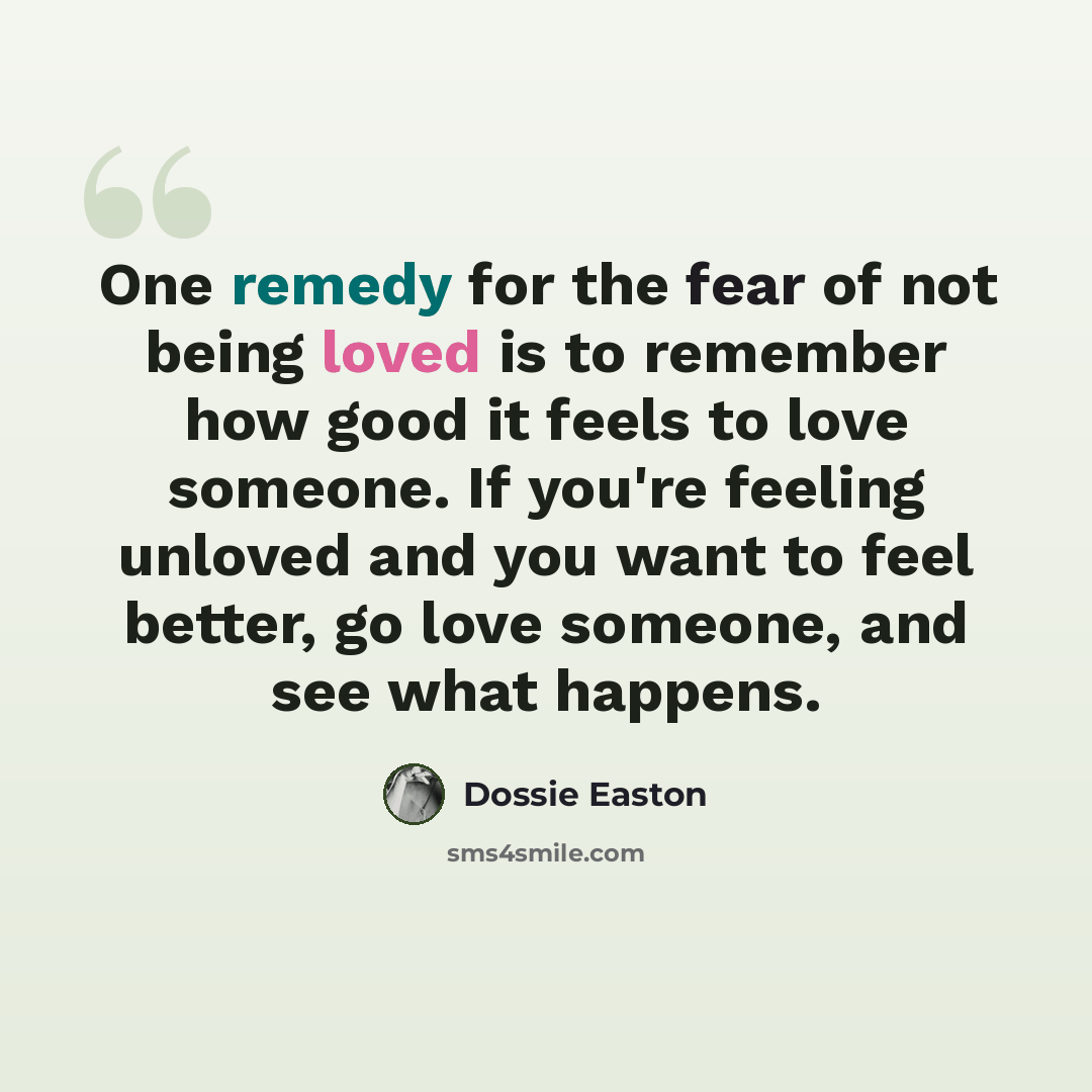 “One remedy for the fear of not being loved is to remember how good it feels to love someone. If you're feeling unloved and you want to feel better, go love someone, and see what happens.” quote by Dossie Easton