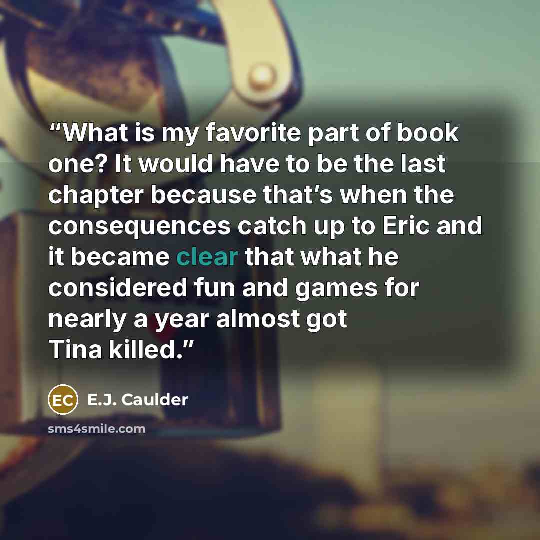 “What is my favorite part of book one? It would have to be the last chapter because that’s when the consequences catch up to Eric and it became clear that what he considered fun and games for nearly a year almost got Tina killed.” quote by E.J. Caulder
