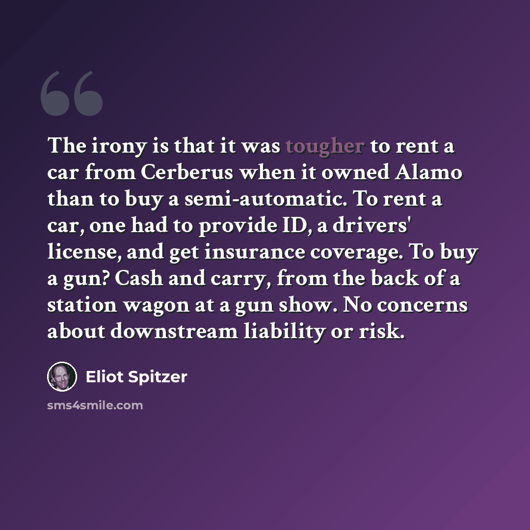 “The irony is that it was tougher to rent a car from Cerberus when it owned Alamo than to buy a semi-automatic. To rent a car, one had to provide ID, a drivers' license, and get insurance coverage. To buy a gun? Cash and carry, from the back of a station wagon at a gun show. No concerns about…” quote by Eliot Spitzer
