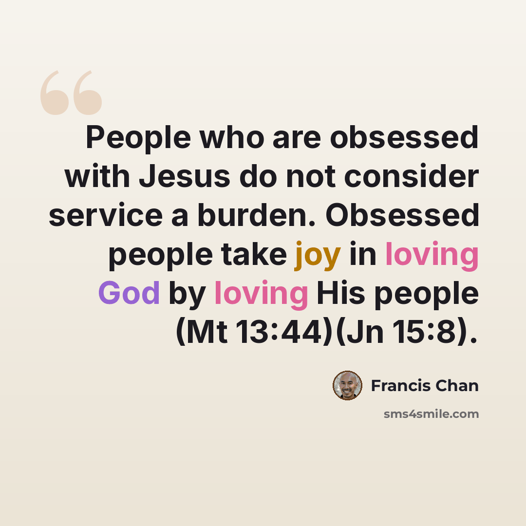 “People who are obsessed with Jesus do not consider service a burden. Obsessed people take joy in loving God by loving His people (Mt 13:44)(Jn 15:8).” quote by Francis Chan