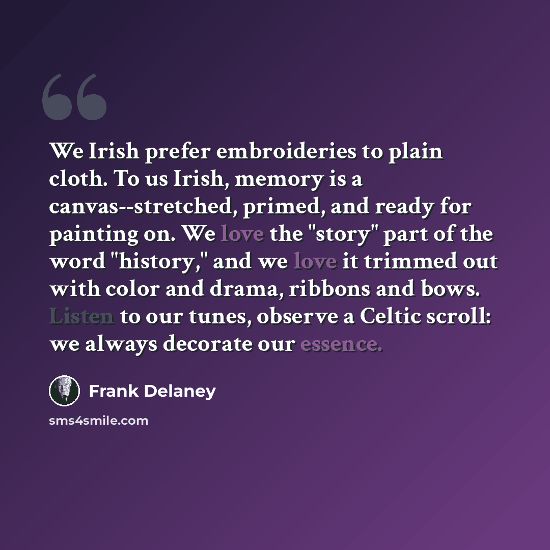 “We Irish prefer embroideries to plain cloth. To us Irish, memory is a canvas--stretched, primed, and ready for painting on. We love the "story" part of the word "history," and we love it trimmed out with color and drama, ribbons and bows. Listen to our tunes, observe a Celtic scroll: we always…” quote by Frank Delaney
