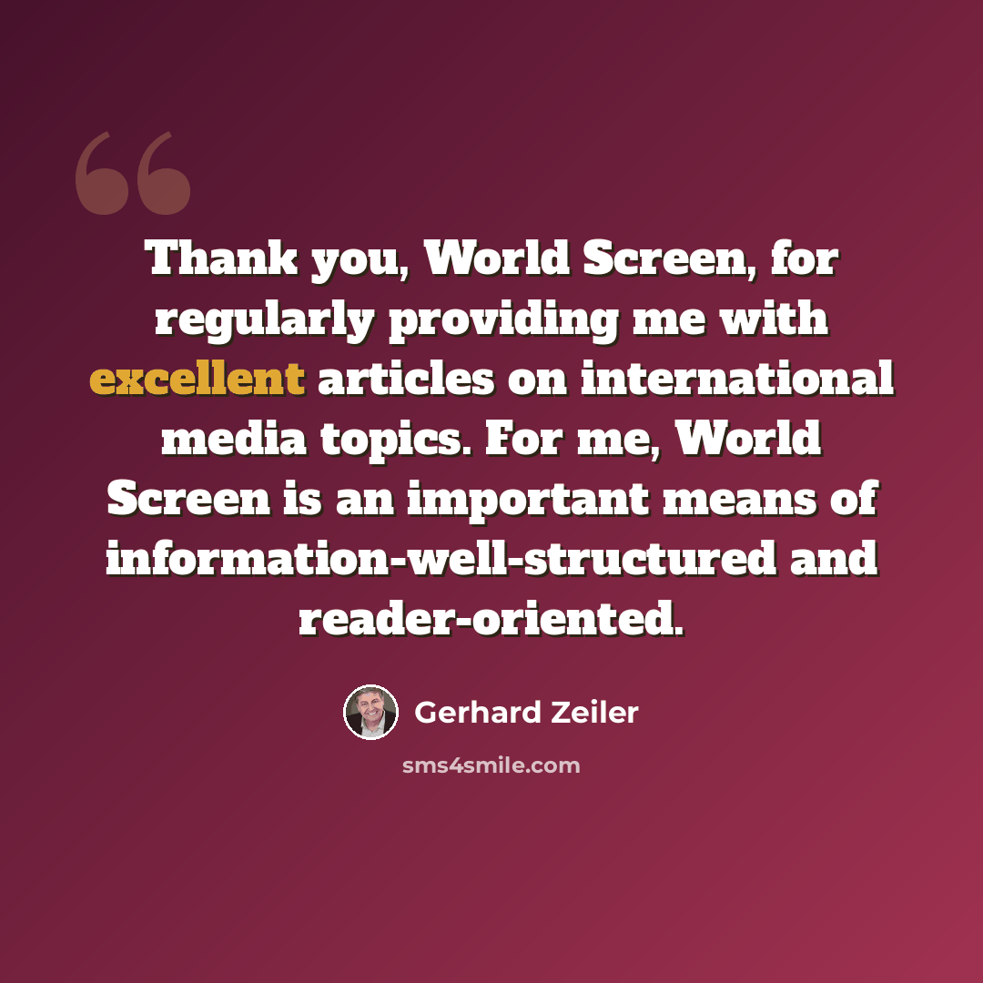 “Thank you, World Screen, for regularly providing me with excellent articles on international media topics. For me, World Screen is an important means of information-well-structured and reader-oriented.” quote by Gerhard Zeiler